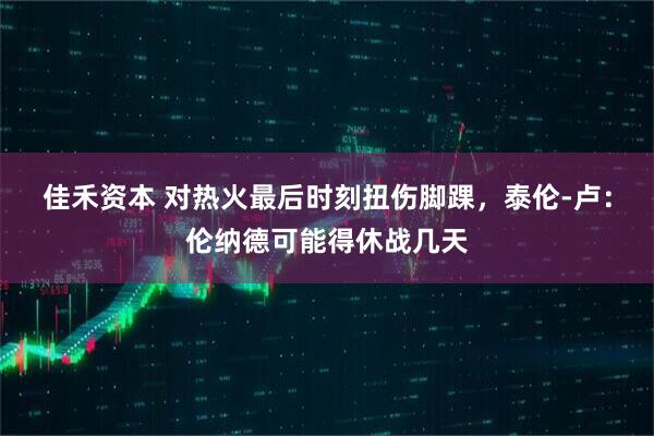 佳禾资本 对热火最后时刻扭伤脚踝，泰伦-卢：伦纳德可能得休战几天