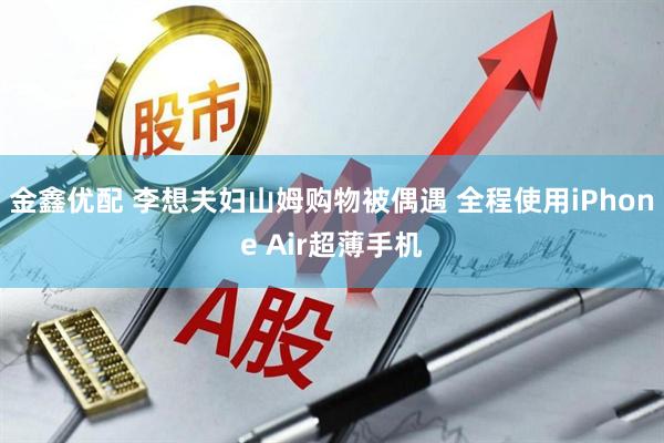 金鑫优配 李想夫妇山姆购物被偶遇 全程使用iPhone Air超薄手机
