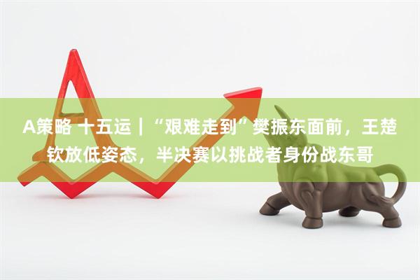 A策略 十五运｜“艰难走到”樊振东面前，王楚钦放低姿态，半决赛以挑战者身份战东哥