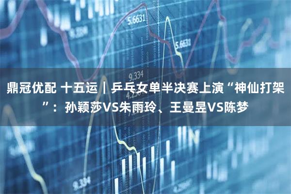 鼎冠优配 十五运｜乒乓女单半决赛上演“神仙打架”：孙颖莎VS朱雨玲、王曼昱VS陈梦