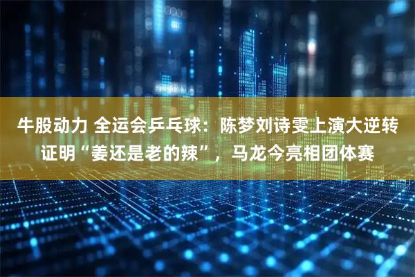 牛股动力 全运会乒乓球：陈梦刘诗雯上演大逆转证明“姜还是老的辣”，马龙今亮相团体赛