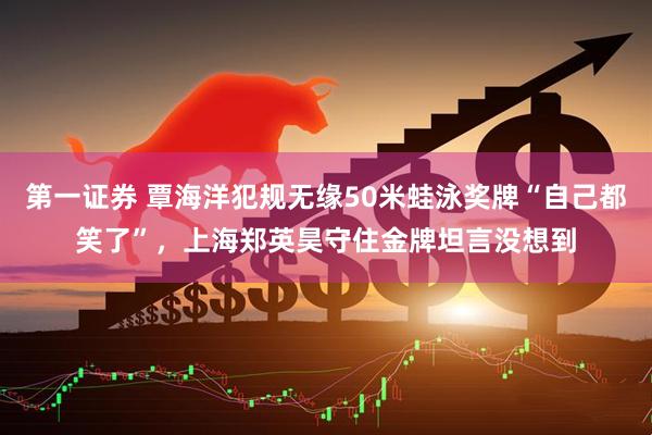第一证券 覃海洋犯规无缘50米蛙泳奖牌“自己都笑了”，上海郑英昊守住金牌坦言没想到