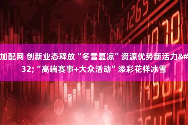 加配网 创新业态释放“冬雪夏凉”资源优势新活力 “高端赛事+大众活动”添彩花样冰雪