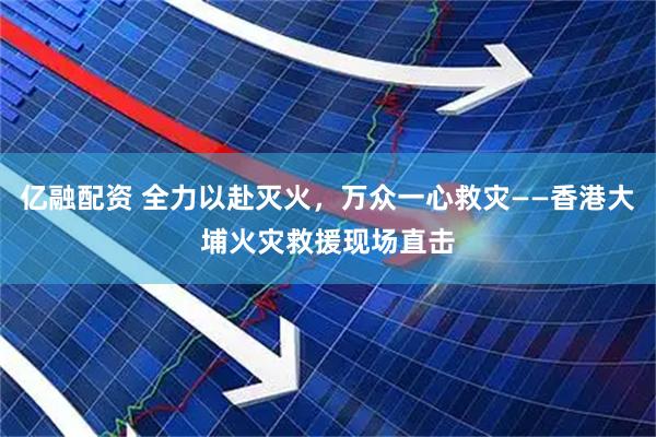 亿融配资 全力以赴灭火，万众一心救灾——香港大埔火灾救援现场直击