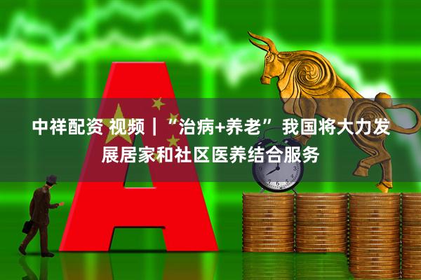 中祥配资 视频｜“治病+养老” 我国将大力发展居家和社区医养结合服务