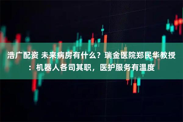 浩广配资 未来病房有什么？瑞金医院郑民华教授：机器人各司其职，医护服务有温度