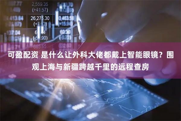 可盈配资 是什么让外科大佬都戴上智能眼镜？围观上海与新疆跨越千里的远程查房