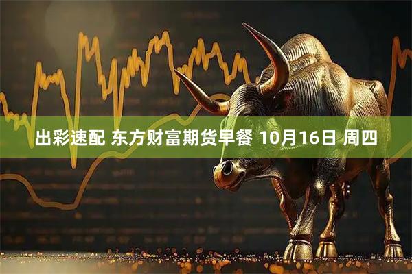 出彩速配 东方财富期货早餐 10月16日 周四