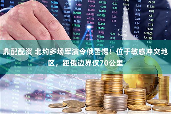 鼎配配资 北约多场军演令俄警惕！位于敏感冲突地区，距俄边界仅70公里