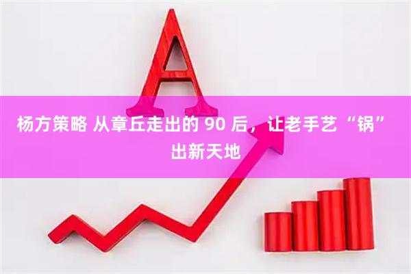 杨方策略 从章丘走出的 90 后，让老手艺 “锅” 出新天地