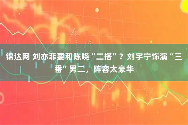 锦达网 刘亦菲要和陈晓“二搭”？刘宇宁饰演“三番”男二，阵容太豪华