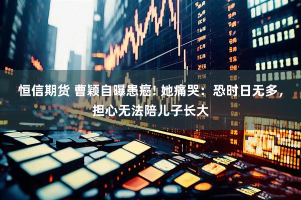 恒信期货 曹颖自曝患癌! 她痛哭：恐时日无多，担心无法陪儿子长大