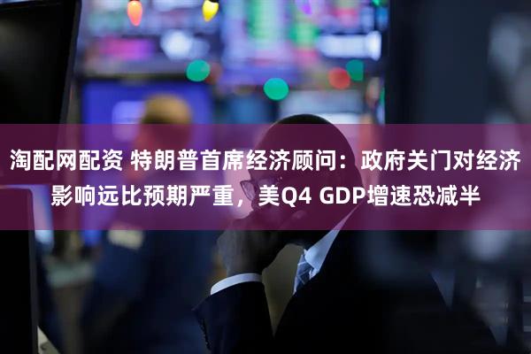 淘配网配资 特朗普首席经济顾问：政府关门对经济影响远比预期严重，美Q4 GDP增速恐减半