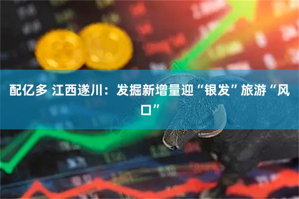 配亿多 江西遂川：发掘新增量迎“银发”旅游“风口”