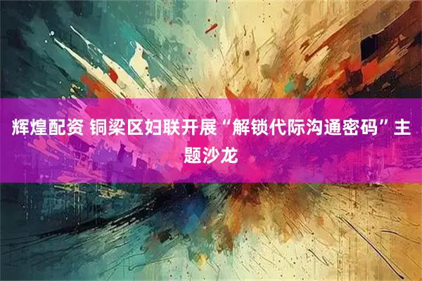 辉煌配资 铜梁区妇联开展“解锁代际沟通密码”主题沙龙
