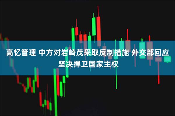 高忆管理 中方对岩崎茂采取反制措施 外交部回应 坚决捍卫国家主权