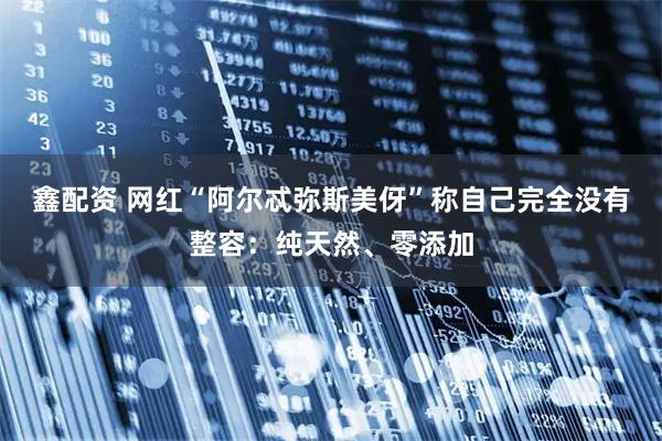 鑫配资 网红“阿尔忒弥斯美伢”称自己完全没有整容：纯天然、零添加