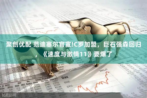 聚创优配 范迪塞尔官宣!C罗加盟，巨石强森回归，《速度与激情11》要爆了