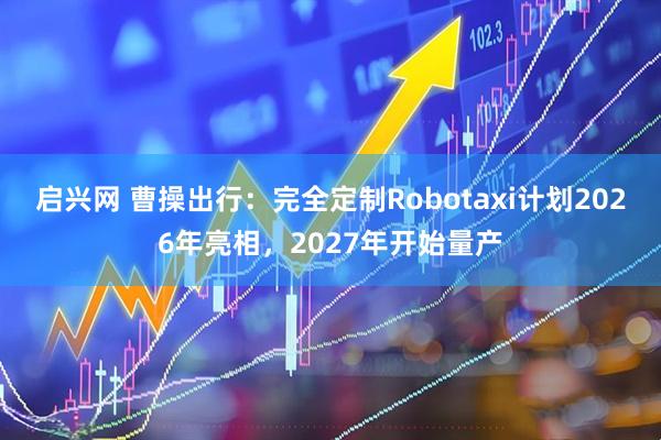 启兴网 曹操出行：完全定制Robotaxi计划2026年亮相，2027年开始量产