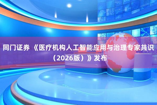 同门证券 《医疗机构人工智能应用与治理专家共识（2026版）》发布